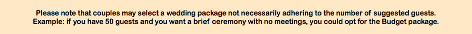  Please note that couples may select a wedding package not necessarily adhering to the number of suggested guests.  Example: if you have 50 guests and you want a brief ceremony with no meetings, you could opt for the Budget package. 