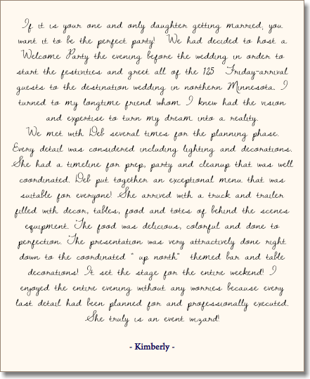  If it is your one and only daughter getting married; you want it to be the perfect party! We had decided to host a Welcome Party the evening before the wedding in order to start the festivities and greet all of the 125 Friday-arrival guests to the destination wedding in northern Minnesota. I turned to my longtime friend whom I knew had the vision and expertise to turn my dream into a reality. We met with Deb several times for the planning phase. Every detail was considered including lighting and decorations. She had a timeline for prep, party and cleanup that was well coordinated. Deb put together an exceptional menu that was suitable for everyone! She arrived with a truck and trailer filled with decor, tables, food and totes of behind the scenes equipment. The food was delicious, colorful and done to perfection. The presentation was very attractively done right down to the coordinated " up north" themed bar and table decorations! It set the stage for the entire weekend! I enjoyed the entire evening without any worries because every last detail had been planned for and professionally executed. She truly is an event wizard! - Kimberly - 