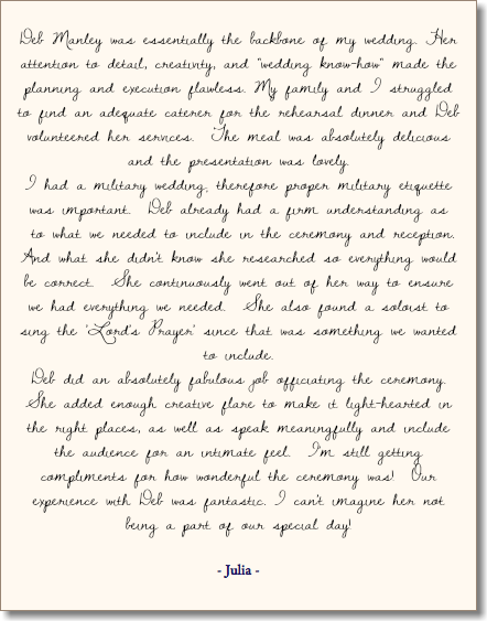  Deb Manley was essentially the backbone of my wedding. Her attention to detail, creativity, and "wedding know-how" made the planning and execution flawless. My family and I struggled to find an adequate caterer for the rehearsal dinner and Deb volunteered her services. The meal was absolutely delicious and the presentation was lovely. I had a military wedding; therefore proper military etiquette was important. Deb already had a firm understanding as to what we needed to include in the ceremony and reception. And what she didn't know she researched so everything would be correct. She continuously went out of her way to ensure we had everything we needed. She also found a soloist to sing the 'Lord's Prayer' since that was something we wanted to include. Deb did an absolutely fabulous job officiating the ceremony. She added enough creative flare to make it light-hearted in the right places, as well as speak meaningfully and include the audience for an intimate feel. I'm still getting compliments for how wonderful the ceremony was! Our experience with Deb was fantastic. I can't imagine her not being a part of our special day! - Julia - 