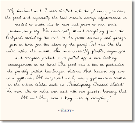  “My husband and I were thrilled with the planning process, the food and especially the last minute set-up adjustments we needed to make due to rain just prior to our son’s graduation party. We essentially moved everything from the backyard, including the tent, to the front driveway and garage just in time for the start of the party! Deb was like the calm within the storm. She was incredibly flexible, organized and everyone pitched in to pulled off a nice looking arrangement in no time! The food was a hit, in particular the freshly grilled hamburger sliders. And because my son is a gymnast, Deb surprised us by using gymnastics terms in the entree labels, such as ‘Handspring Tossed Salad.’ We were able to relax and visit with our guests, knowing that Deb and Doug were taking care of everything." - Sherry -