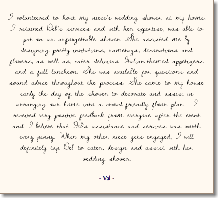  I volunteered to host my niece’s wedding shower at my home. I retained Deb’s services and with her expertise, was able to put on an unforgettable shower. She assisted me by designing pretty invitations, nametags, decorations and flowers, as well as, cater delicious Italian-themed appetizers and a full luncheon. She was available for questions and sound advice throughout the process. She came to my house early the day of the shower to decorate and assist in arranging our home into a crowd-friendly floor plan. I received very positive feedback from everyone after the event and I believe that Deb’s assistance and services was worth every penny. When my other niece gets engaged, I will definitely tap Deb to cater, design and assist with her wedding shower. - Val - 