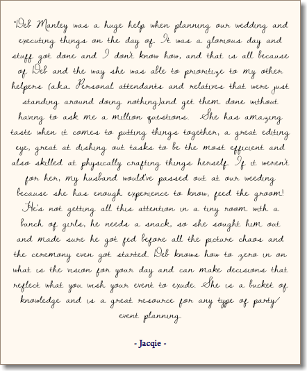  “Deb Manley was a huge help when planning our wedding and executing things on the day of. It was a glorious day and stuff got done and I don't know how, and that is all because of Deb and the way she was able to prioritize to my other helpers (a.k.a. Personal attendants and relatives that were just standing around doing nothing)and get them done without having to ask me a million questions. She has amazing taste when it comes to putting things together, a great editing eye, great at dishing out tasks to be the most efficient and also skilled at physically crafting things herself. If it weren't for her, my husband would've passed out at our weeding because she has enough experience to know, feed the groom! He's not getting all this attention in a tiny room with a bunch of girls, he needs a snack, so she sought him out and made sure he got fed before all the picture chaos and the ceremony even got started. Deb knows how to zero in on what is the vision for your day and can make decisions that reflect what you wish your event to exude. She is a bucket of knowledge and is a great resource for any type of party/event planning. - Jacqie - 