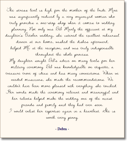  The stress level is high for the mother of the bride. Mine was significantly reduced by a very organized woman who truly provides a one-stop shop when it comes to wedding planning. Not only was Deb Manly the officiant at my daughter's October wedding, she catered the excellent rehearsal dinner at our home, washed the dishes afterward,  helped MC at the reception, and was truly indispensable throughout the whole process. My daughter sought Deb's advice on many levels for her military ceremony. Deb was knowledgeable on etiquette, a treasure trove of ideas and has many connections. When we needed musicians, she made the recommendations. We couldn't have been more pleased with everything she touched. Her words made the ceremony relevant and meaningful and her talents helped make the wedding one of the nicest friends and family said they had ever seen. I would enlist her expertise again in a heartbeat. She is worth every penny. - Debra - 