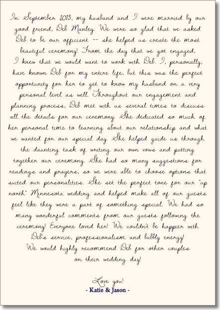  In September 2015, my husband and I were married by our good friend, Deb Manley. We were so glad that we asked Deb to be our officiant -- she helped us create the most beautiful ceremony! From the day that we got engaged,  I knew that we would want to work with Deb. I, personally, have known Deb for my entire life, but this was the perfect opportunity for her to get to know my husband on a very personal level as well. Throughout our engagement and planning process, Deb met with us several times to discuss all the details for our ceremony. She dedicated so much of her personal time to learning about our relationship and what we wanted for our special day. She helped guide us through the daunting task of writing our own vows and putting together our ceremony. She had so many suggestions for readings and prayers, so we were able to choose options that suited our personalities. She set the perfect tone for our "up north" Minnesota wedding and helped make all of our guests feel like they were a part of something special. We had so many wonderful comments from our guests following the ceremony! Everyone loved her! We couldn't be happier with Deb's service, professionalism and bubbly energy!  We would highly recommend Deb for other couples  on their wedding day! Love you! - Katie & Jason - 
