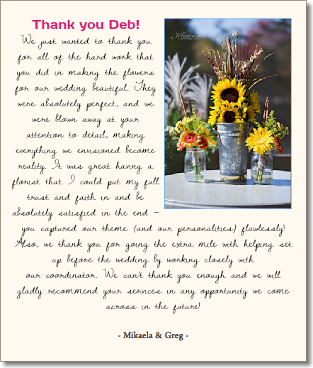  Thank you Deb!﷯ We just wanted to thank you for all of the hard work that you did in making the flowers for our wedding beautiful. They were absolutely perfect, and we were blown away at your attention to detail, making everything we envisioned become reality. It was great having a florist that I could put my full trust and faith in and be absolutely satisfied in the end – you captured our theme (and our personalities) flawlessly! Also, we thank you for going the extra mile with helping set up before the wedding by working closely with  our coordinator. We can’t thank you enough and we will gladly recommend your services in any opportunity we come across in the future! - Mikaela & Greg - 